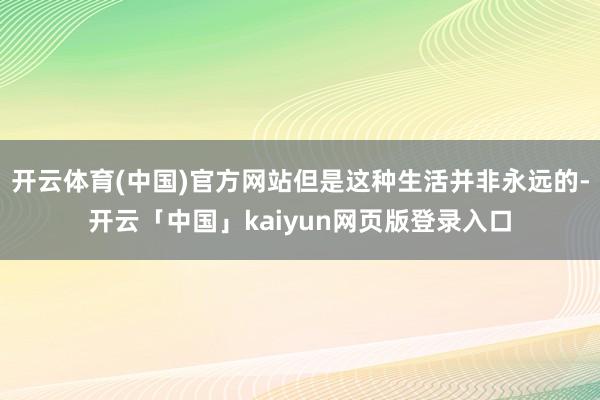開云體育(中國)官方網(wǎng)站但是這種生活并非永遠(yuǎn)的-開云「中國」kaiyun網(wǎng)頁版登錄入口