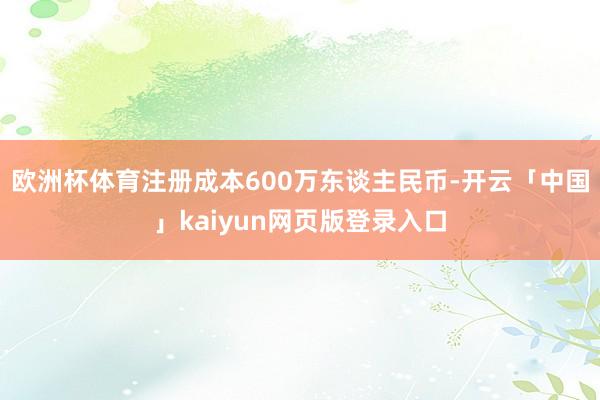 歐洲杯體育注冊成本600萬東談主民幣-開云「中國」kaiyun網(wǎng)頁版登錄入口