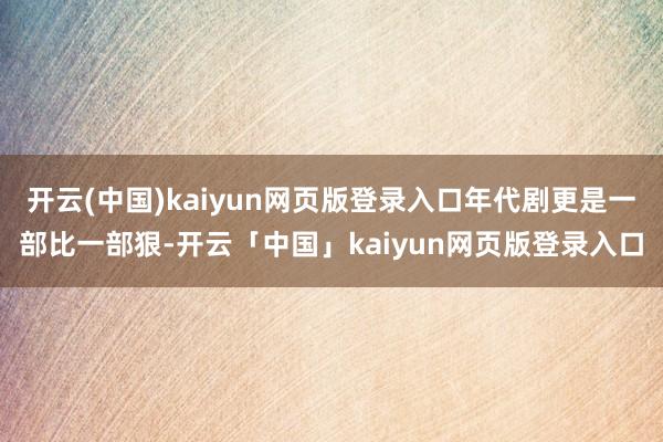 開云(中國)kaiyun網(wǎng)頁版登錄入口年代劇更是一部比一部狠-開云「中國」kaiyun網(wǎng)頁版登錄入口