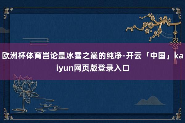 歐洲杯體育豈論是冰雪之巔的純凈-開云「中國」kaiyun網(wǎng)頁版登錄入口