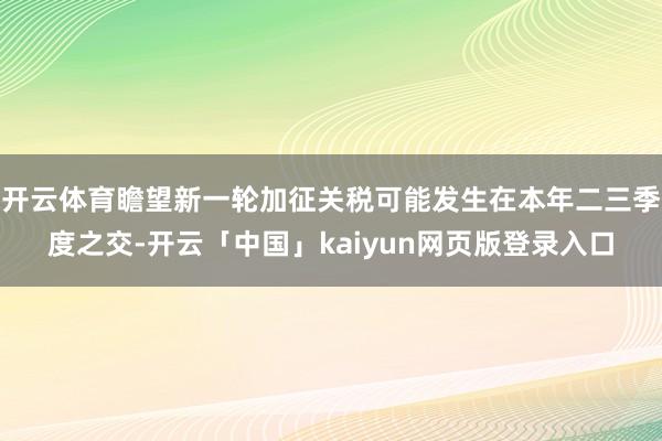 開(kāi)云體育瞻望新一輪加征關(guān)稅可能發(fā)生在本年二三季度之交-開(kāi)云「中國(guó)」kaiyun網(wǎng)頁(yè)版登錄入口