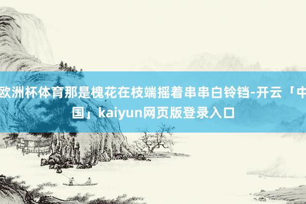 歐洲杯體育那是槐花在枝端搖著串串白鈴鐺-開云「中國(guó)」kaiyun網(wǎng)頁(yè)版登錄入口