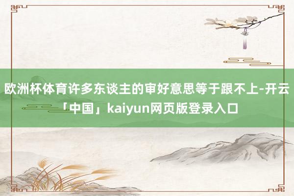 歐洲杯體育許多東談主的審好意思等于跟不上-開云「中國」kaiyun網(wǎng)頁版登錄入口