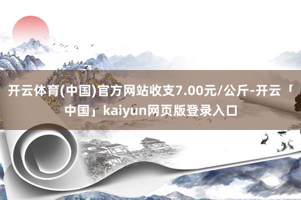 開云體育(中國)官方網(wǎng)站收支7.00元/公斤-開云「中國」kaiyun網(wǎng)頁版登錄入口