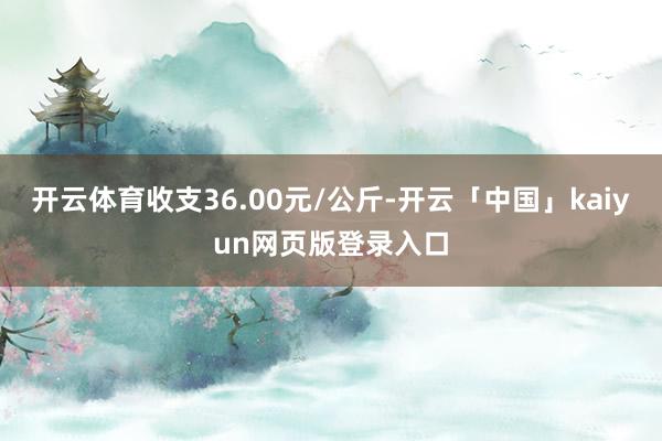 開云體育收支36.00元/公斤-開云「中國」kaiyun網(wǎng)頁版登錄入口