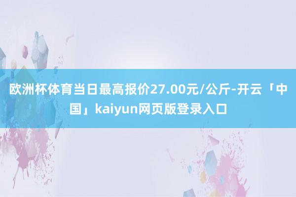 歐洲杯體育當(dāng)日最高報(bào)價(jià)27.00元/公斤-開(kāi)云「中國(guó)」kaiyun網(wǎng)頁(yè)版登錄入口