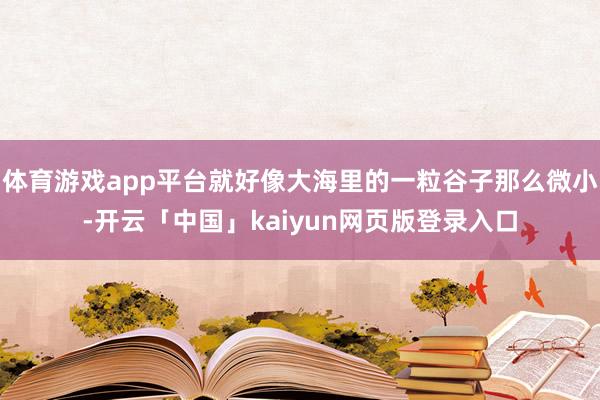 體育游戲app平臺就好像大海里的一粒谷子那么微小-開云「中國」kaiyun網(wǎng)頁版登錄入口