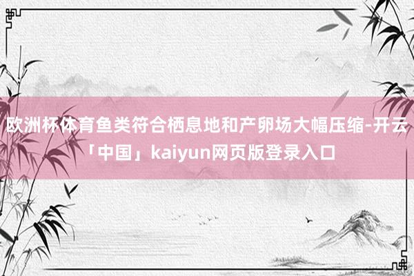 歐洲杯體育魚類符合棲息地和產(chǎn)卵場(chǎng)大幅壓縮-開(kāi)云「中國(guó)」kaiyun網(wǎng)頁(yè)版登錄入口