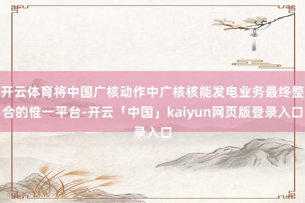 開(kāi)云體育將中國(guó)廣核動(dòng)作中廣核核能發(fā)電業(yè)務(wù)最終整合的惟一平臺(tái)-開(kāi)云「中國(guó)」kaiyun網(wǎng)頁(yè)版登錄入口