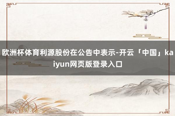 歐洲杯體育利源股份在公告中表示-開云「中國」kaiyun網(wǎng)頁版登錄入口