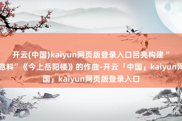開云(中國)kaiyun網頁版登錄入口呂亮構建“可聽見的文化意料”《今上岳陽樓》的作曲-開云「中國」kaiyun網頁版登錄入口