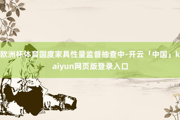 歐洲杯體育國(guó)度家具性量監(jiān)督抽查中-開云「中國(guó)」kaiyun網(wǎng)頁版登錄入口