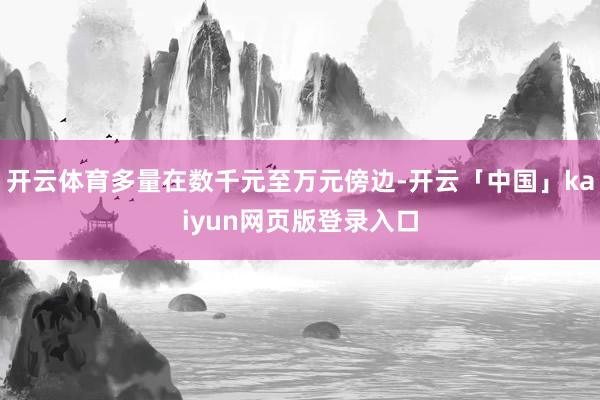 開云體育多量在數(shù)千元至萬元傍邊-開云「中國(guó)」kaiyun網(wǎng)頁版登錄入口