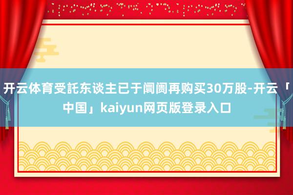 開云體育受託東談主已于阛阓再購買30萬股-開云「中國」kaiyun網(wǎng)頁版登錄入口
