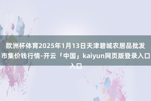 歐洲杯體育2025年1月13日天津碧城農(nóng)居品批發(fā)市集價錢行情-開云「中國」kaiyun網(wǎng)頁版登錄入口