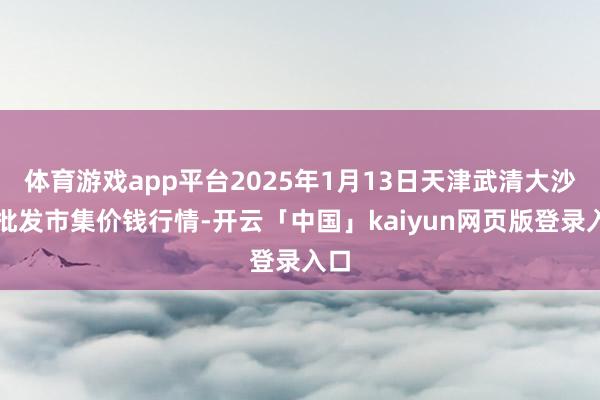 體育游戲app平臺2025年1月13日天津武清大沙河批發(fā)市集價錢行情-開云「中國」kaiyun網(wǎng)頁版登錄入口